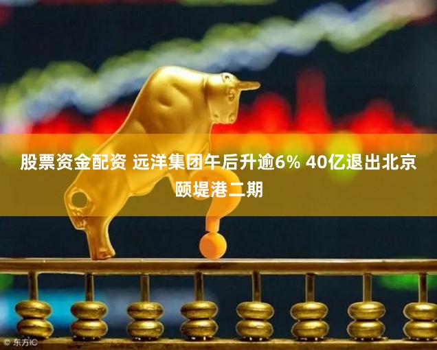 股票资金配资 远洋集团午后升逾6% 40亿退出北京颐堤港二期