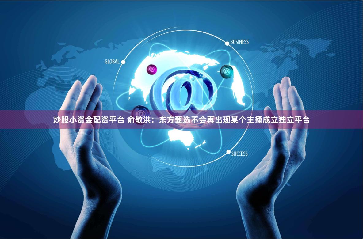 炒股小资金配资平台 俞敏洪：东方甄选不会再出现某个主播成立独立平台