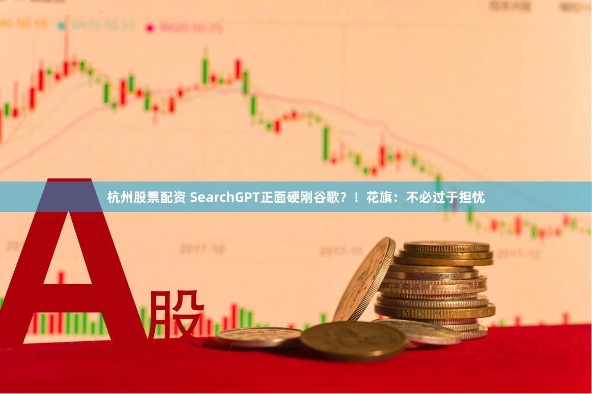 杭州股票配资 SearchGPT正面硬刚谷歌？！花旗：不必过于担忧