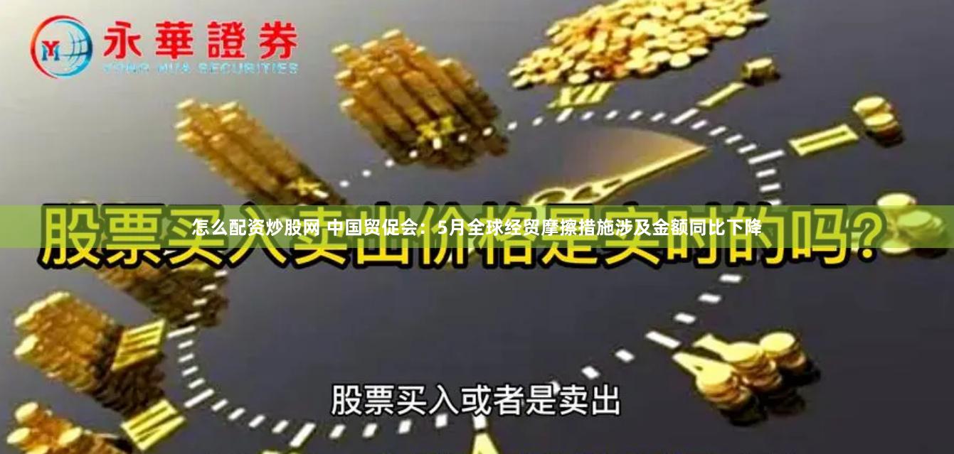 怎么配资炒股网 中国贸促会：5月全球经贸摩擦措施涉及金额同比下降