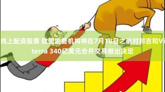 线上配资股票 欧盟监管机构将在7月18日之前对邦吉和Viterra 340亿美元合并交易做出决定