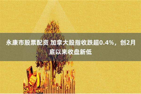 永康市股票配资 加拿大股指收跌超0.4%，创2月底以来收盘新低