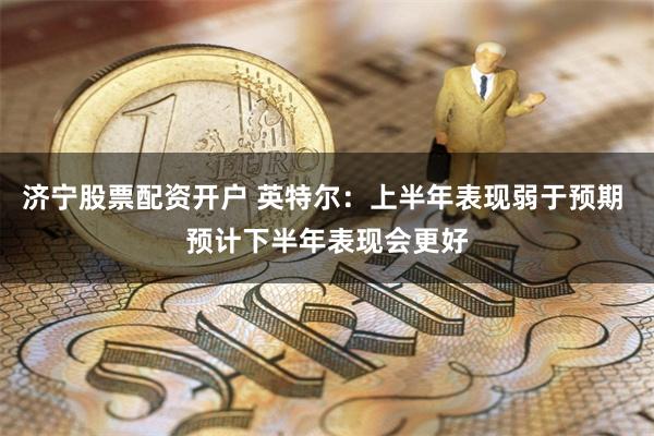 济宁股票配资开户 英特尔：上半年表现弱于预期 预计下半年表现会更好