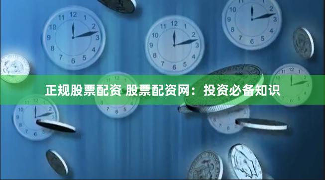 正规股票配资 股票配资网：投资必备知识