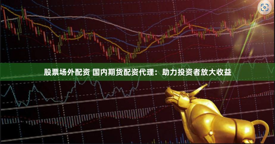 股票场外配资 国内期货配资代理：助力投资者放大收益