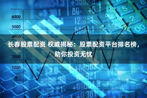 长春股票配资 权威揭秘：股票配资平台排名榜，助你投资无忧