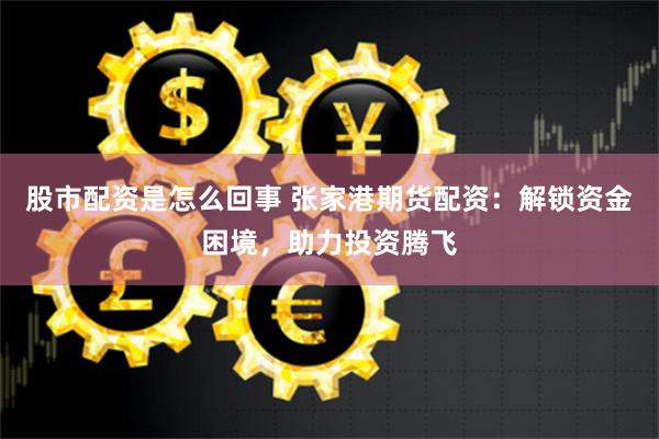 股市配资是怎么回事 张家港期货配资：解锁资金困境，助力投资腾飞
