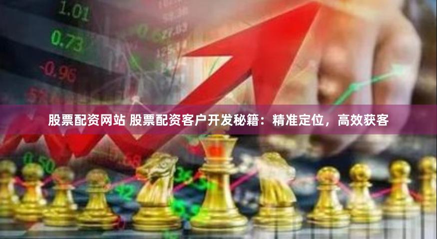 股票配资网站 股票配资客户开发秘籍：精准定位，高效获客