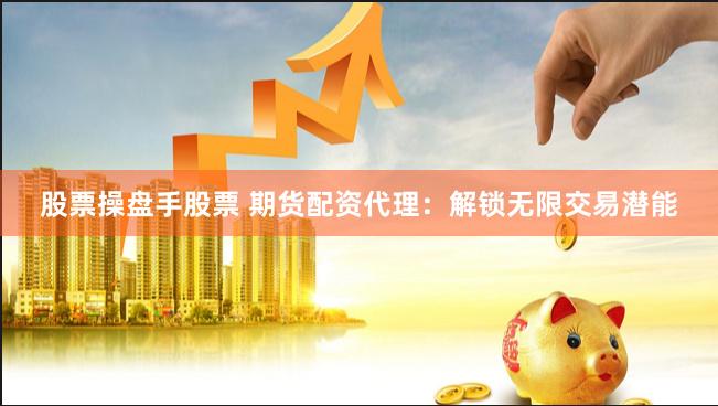 股票操盘手股票 期货配资代理：解锁无限交易潜能