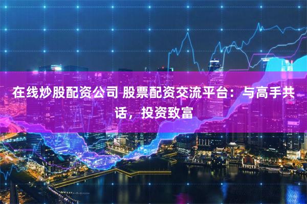 在线炒股配资公司 股票配资交流平台：与高手共话，投资致富