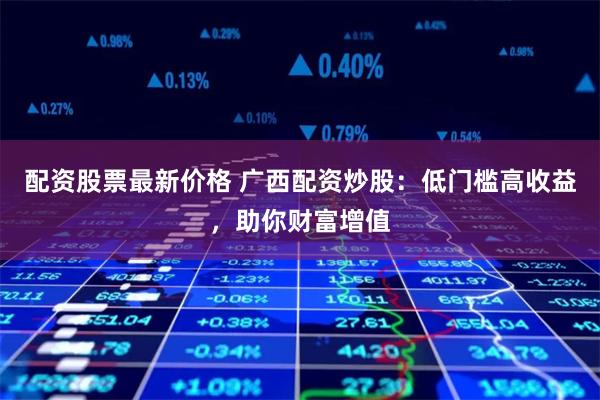 配资股票最新价格 广西配资炒股：低门槛高收益，助你财富增值