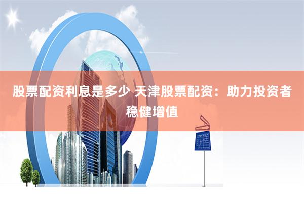 股票配资利息是多少 天津股票配资：助力投资者稳健增值